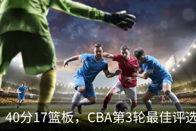 40分17篮板，CBA第3轮最佳评选他数据最扎眼